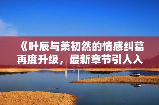 《叶辰与萧初然的情感纠葛再度升级，最新章节引人入胜》