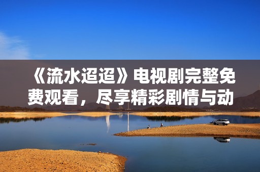 《流水迢迢》电视剧完整免费观看，尽享精彩剧情与动人故事