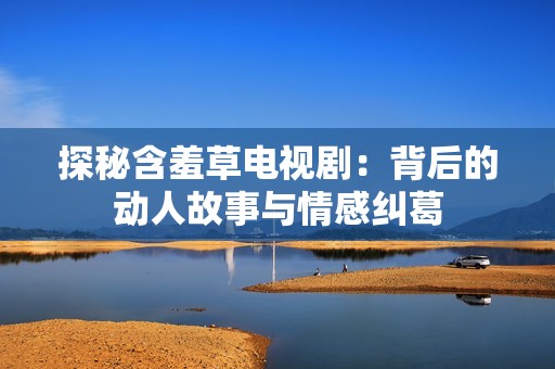 探秘含羞草电视剧：背后的动人故事与情感纠葛