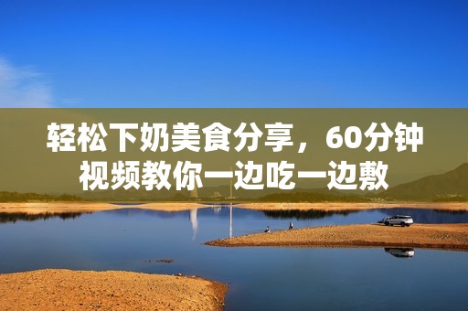 轻松下奶美食分享，60分钟视频教你一边吃一边敷
