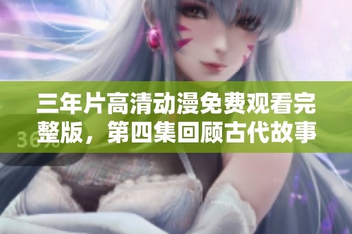 三年片高清动漫免费观看完整版，第四集回顾古代故事精彩纷呈