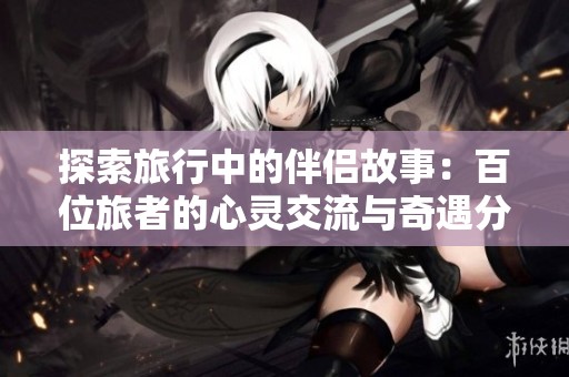 探索旅行中的伴侣故事：百位旅者的心灵交流与奇遇分享