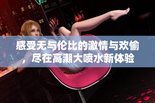 感受无与伦比的激情与欢愉，尽在高潮大喷水新体验