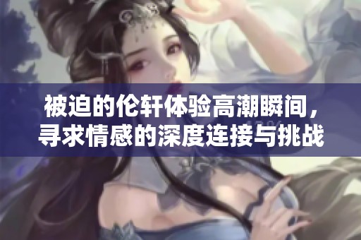 被迫的伦轩体验高潮瞬间，寻求情感的深度连接与挑战