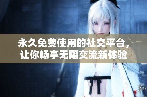 永久免费使用的社交平台，让你畅享无阻交流新体验