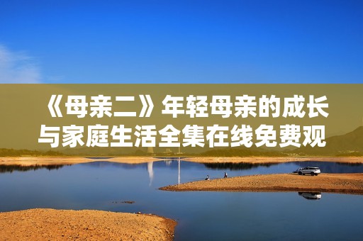 《母亲二》年轻母亲的成长与家庭生活全集在线免费观看
