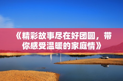 《精彩故事尽在好团圆，带你感受温暖的家庭情》