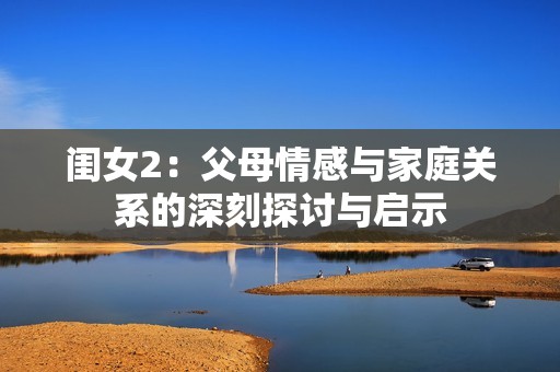 闺女2：父母情感与家庭关系的深刻探讨与启示