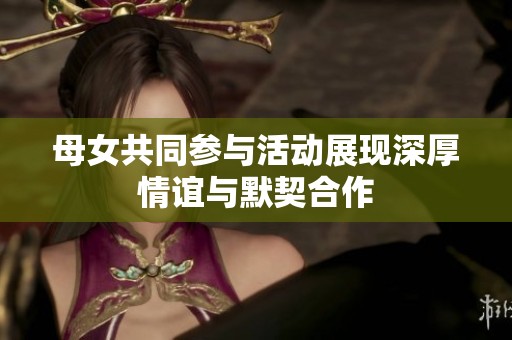 母女共同参与活动展现深厚情谊与默契合作