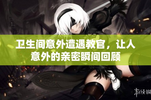卫生间意外遭遇教官，让人意外的亲密瞬间回顾