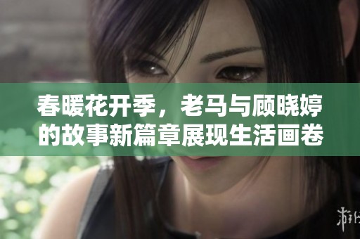 春暖花开季，老马与顾晓婷的故事新篇章展现生活画卷