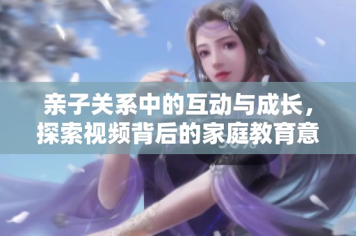 亲子关系中的互动与成长，探索视频背后的家庭教育意义