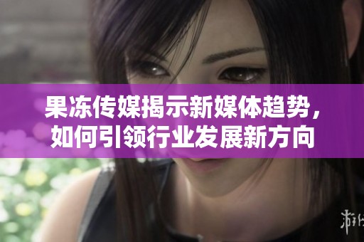 果冻传媒揭示新媒体趋势，如何引领行业发展新方向
