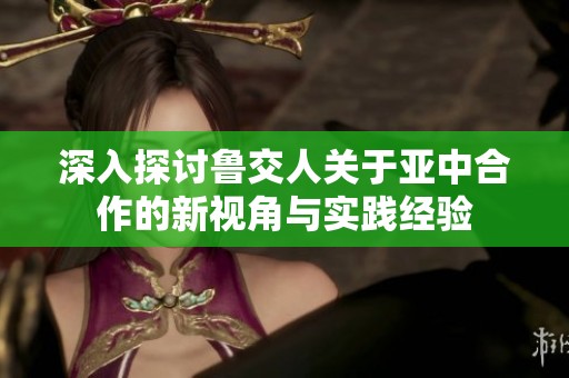 深入探讨鲁交人关于亚中合作的新视角与实践经验