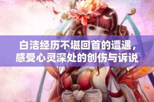 白洁经历不堪回首的遭遇，感受心灵深处的创伤与诉说