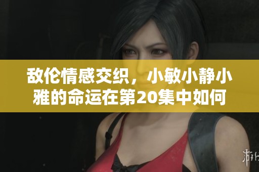 敌伦情感交织，小敏小静小雅的命运在第20集中如何改变