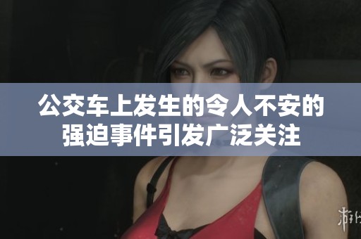 公交车上发生的令人不安的强迫事件引发广泛关注
