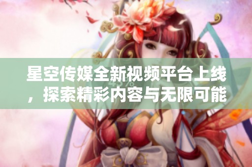 星空传媒全新视频平台上线，探索精彩内容与无限可能