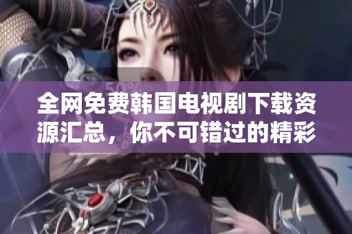 全网免费韩国电视剧下载资源汇总，你不可错过的精彩剧集