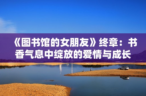 《图书馆的女朋友》终章：书香气息中绽放的爱情与成长故事