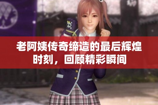 老阿姨传奇缔造的最后辉煌时刻，回顾精彩瞬间