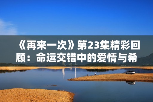 《再来一次》第23集精彩回顾：命运交错中的爱情与希望