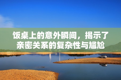 饭桌上的意外瞬间，揭示了亲密关系的复杂性与尴尬