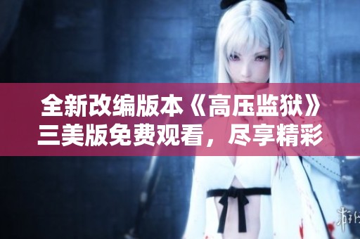 全新改编版本《高压监狱》三美版免费观看，尽享精彩剧情