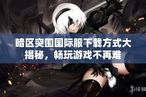 暗区突围国际服下载方式大揭秘，畅玩游戏不再难