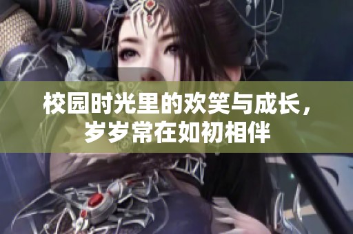 校园时光里的欢笑与成长，岁岁常在如初相伴