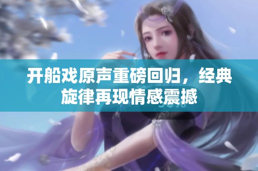 开船戏原声重磅回归，经典旋律再现情感震撼