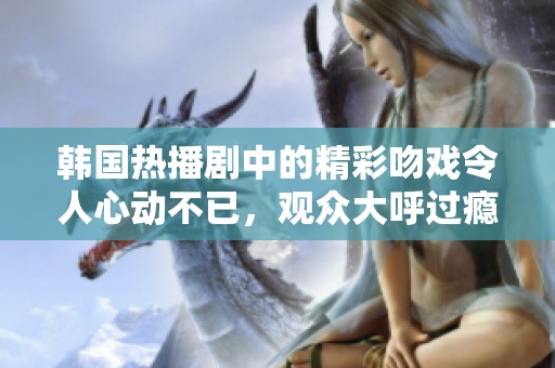 韩国热播剧中的精彩吻戏令人心动不已，观众大呼过瘾