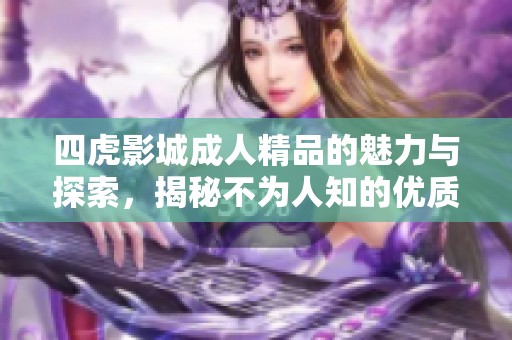 四虎影城成人精品的魅力与探索，揭秘不为人知的优质内容