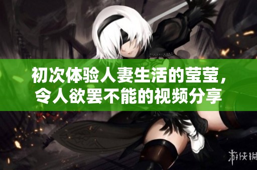 初次体验人妻生活的莹莹，令人欲罢不能的视频分享