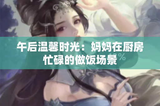 午后温馨时光：妈妈在厨房忙碌的做饭场景