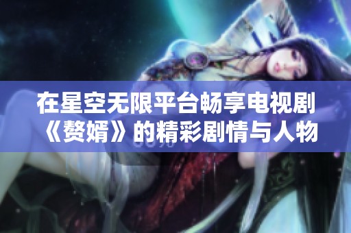 在星空无限平台畅享电视剧《赘婿》的精彩剧情与人物发展