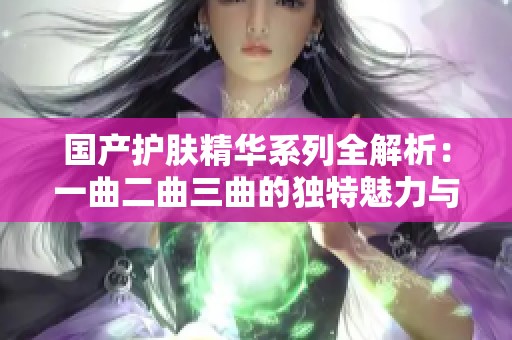 国产护肤精华系列全解析：一曲二曲三曲的独特魅力与使用体验