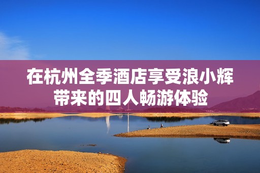 在杭州全季酒店享受浪小辉带来的四人畅游体验