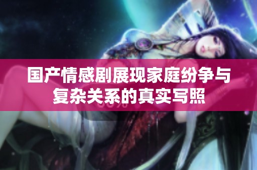 国产情感剧展现家庭纷争与复杂关系的真实写照