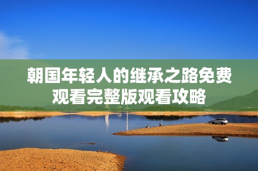 朝国年轻人的继承之路免费观看完整版观看攻略