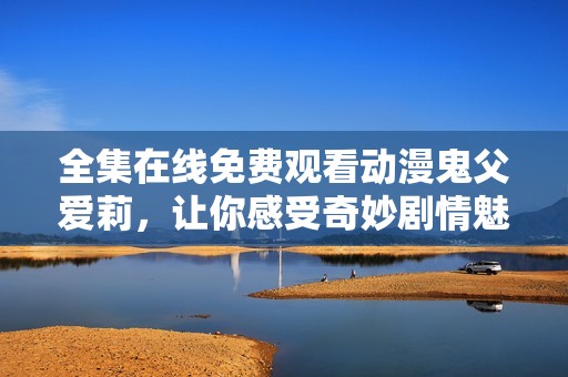全集在线免费观看动漫鬼父爱莉，让你感受奇妙剧情魅力