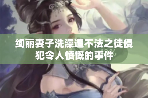 绚丽妻子洗澡遭不法之徒侵犯令人愤慨的事件