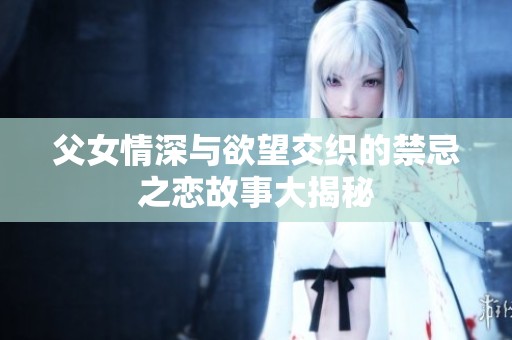 父女情深与欲望交织的禁忌之恋故事大揭秘