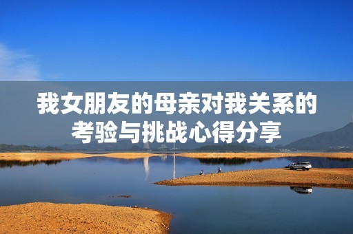 我女朋友的母亲对我关系的考验与挑战心得分享