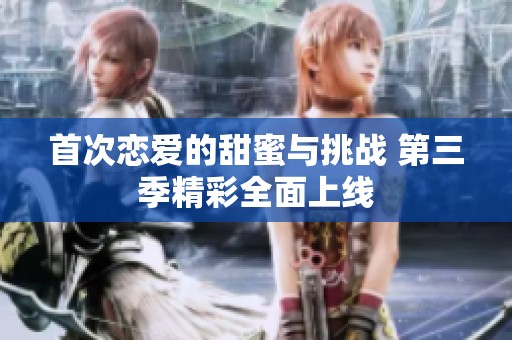 首次恋爱的甜蜜与挑战 第三季精彩全面上线