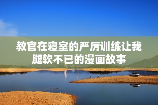 教官在寝室的严厉训练让我腿软不已的漫画故事