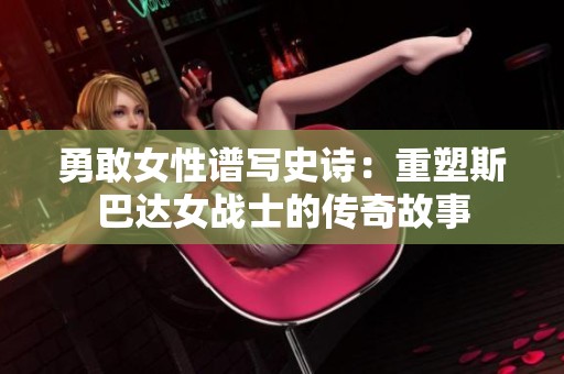 勇敢女性谱写史诗：重塑斯巴达女战士的传奇故事