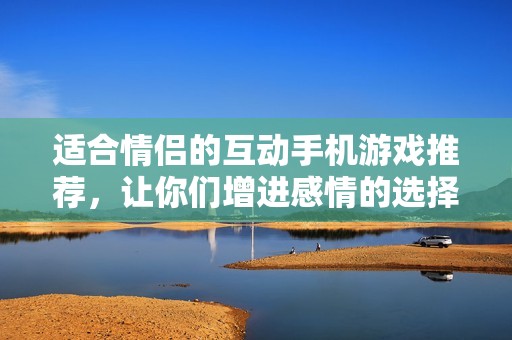 适合情侣的互动手机游戏推荐，让你们增进感情的选择