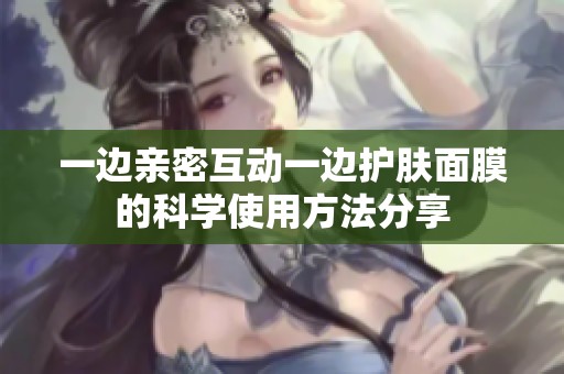 一边亲密互动一边护肤面膜的科学使用方法分享