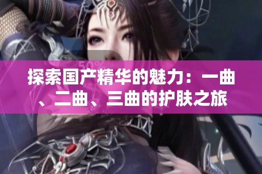 探索国产精华的魅力：一曲、二曲、三曲的护肤之旅